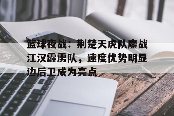 爱游戏官网-篮球夜战：荆楚天虎队鏖战江汉霹雳队，速度优势明显边后卫成为亮点的简单介绍