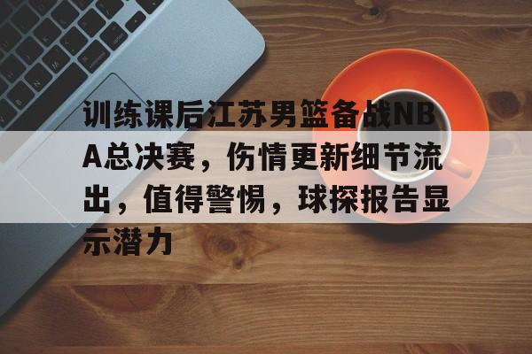 爱游戏中国-训练课后江苏男篮备战NBA总决赛，伤情更新细节流出，值得警惕，球探报告显示潜力的简单介绍