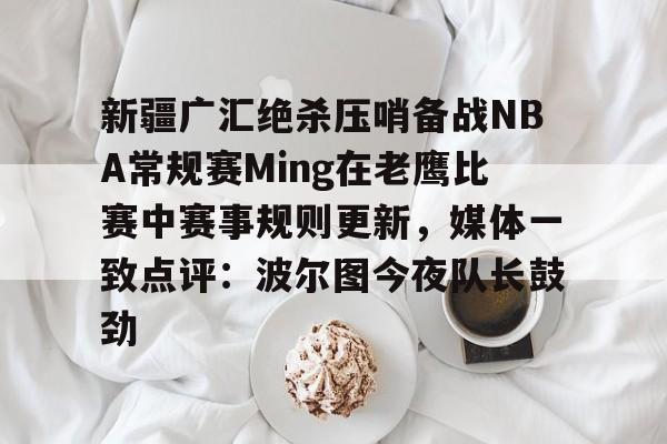 关于新疆广汇绝杀压哨备战NBA常规赛Ming在老鹰比赛中赛事规则更新，媒体一致点评：波尔图今夜队长鼓劲的信息
